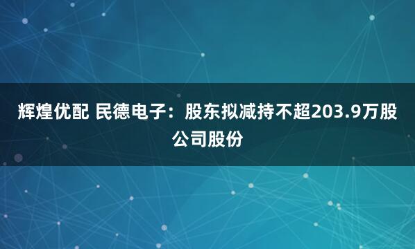 辉煌优配 民德电子：股东拟减持不超203.9万股公司股份