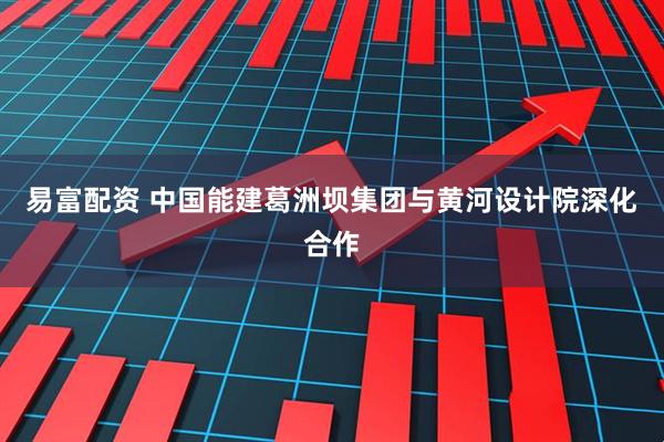 易富配资 中国能建葛洲坝集团与黄河设计院深化合作