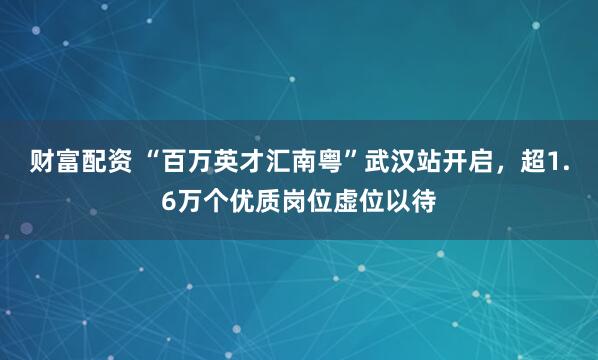财富配资 “百万英才汇南粤”武汉站开启，超1.6万个优质岗位虚位以待