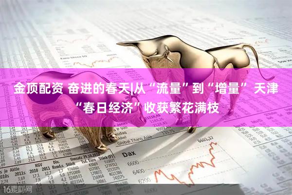 金顶配资 奋进的春天|从“流量”到“增量” 天津“春日经济”收获繁花满枝