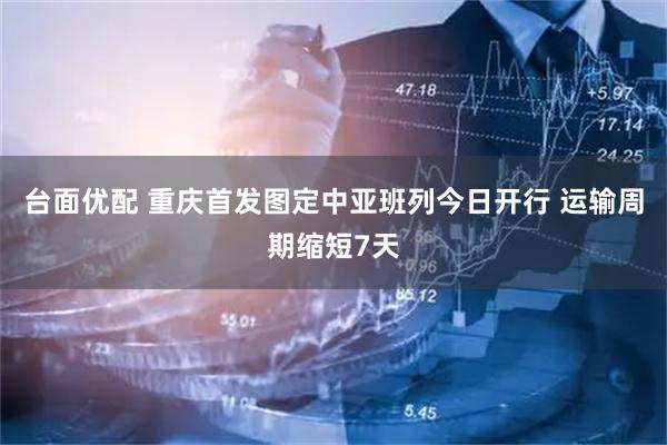 台面优配 重庆首发图定中亚班列今日开行 运输周期缩短7天