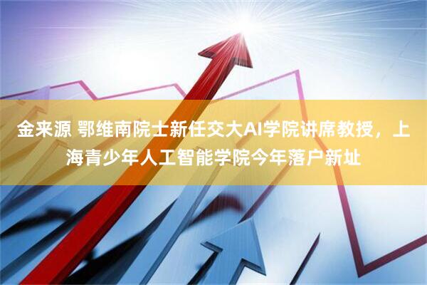 金来源 鄂维南院士新任交大AI学院讲席教授，上海青少年人工智能学院今年落户新址