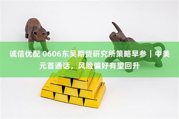 诚信优配 0606东吴期货研究所策略早参｜中美元首通话，风险偏好有望回升