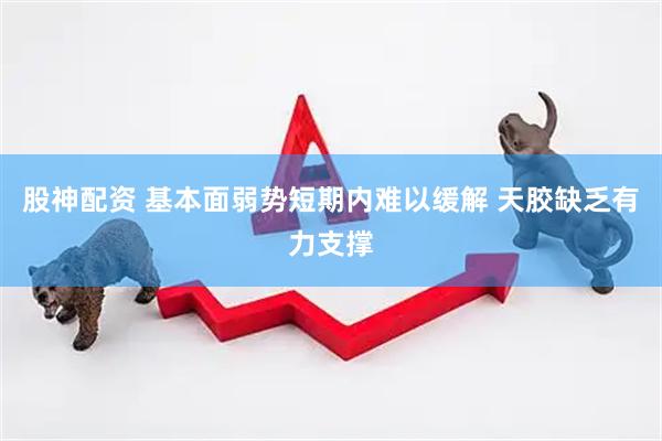 股神配资 基本面弱势短期内难以缓解 天胶缺乏有力支撑