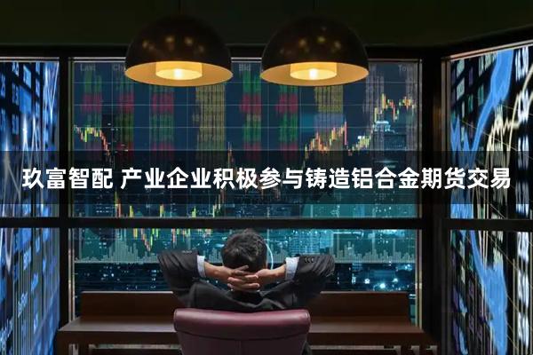 玖富智配 产业企业积极参与铸造铝合金期货交易