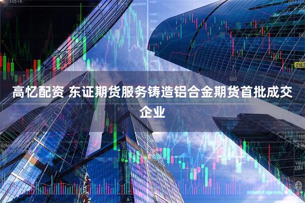 高忆配资 东证期货服务铸造铝合金期货首批成交企业