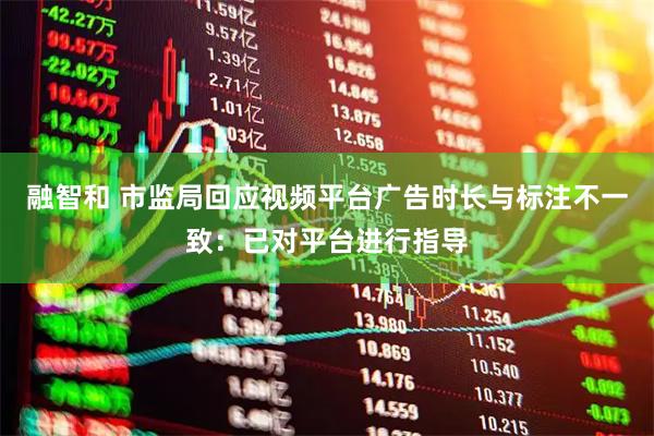 融智和 市监局回应视频平台广告时长与标注不一致：已对平台进行指导