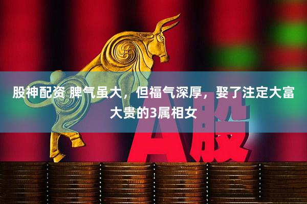 股神配资 脾气虽大，但福气深厚，娶了注定大富大贵的3属相女