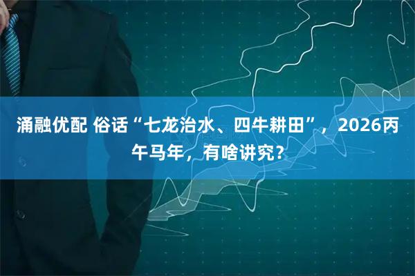 涌融优配 俗话“七龙治水、四牛耕田”，2026丙午马年，有啥讲究？