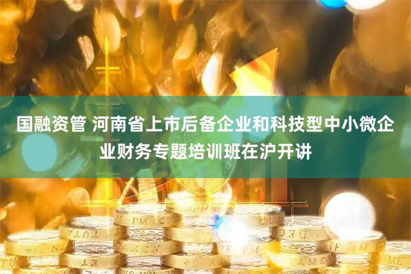 国融资管 河南省上市后备企业和科技型中小微企业财务专题培训班在沪开讲
