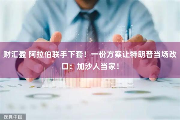 财汇盈 阿拉伯联手下套!一份方案让特朗普当场改口:加沙人当家!