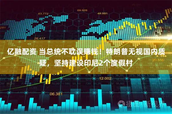 亿融配资 当总统不耽误赚钱!特朗普无视国内质疑,坚持建设印尼2个度假村