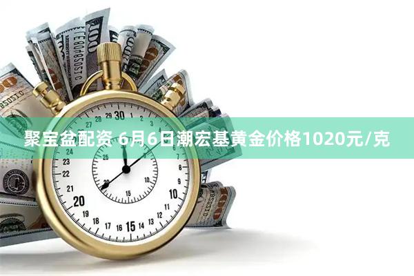 聚宝盆配资 6月6日潮宏基黄金价格1020元/克
