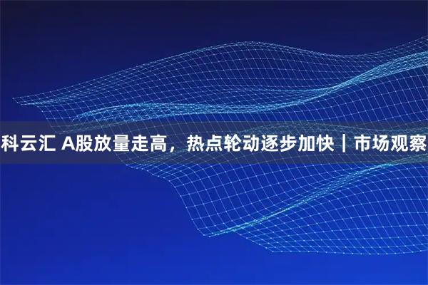 科云汇 A股放量走高，热点轮动逐步加快｜市场观察