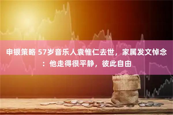 申银策略 57岁音乐人袁惟仁去世，家属发文悼念：他走得很平静，彼此自由