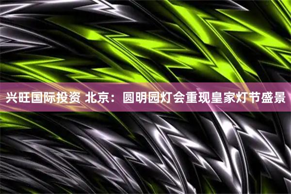 兴旺国际投资 北京：圆明园灯会重现皇家灯节盛景