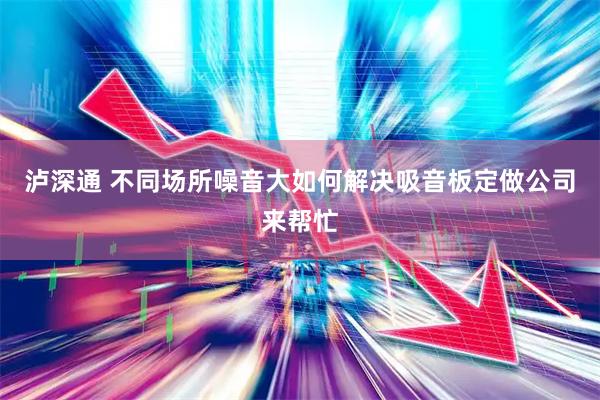 泸深通 不同场所噪音大如何解决吸音板定做公司来帮忙