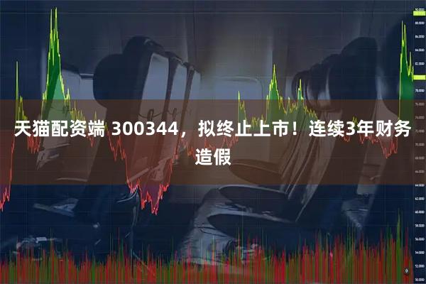天猫配资端 300344，拟终止上市！连续3年财务造假