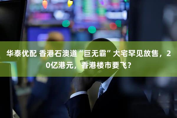 华泰优配 香港石澳道“巨无霸”大宅罕见放售，20亿港元，香港楼市要飞？