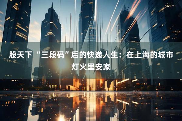 股天下 “三段码”后的快递人生：在上海的城市灯火里安家