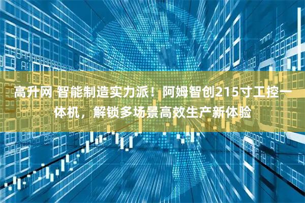 高升网 智能制造实力派！阿姆智创215寸工控一体机，解锁多场景高效生产新体验