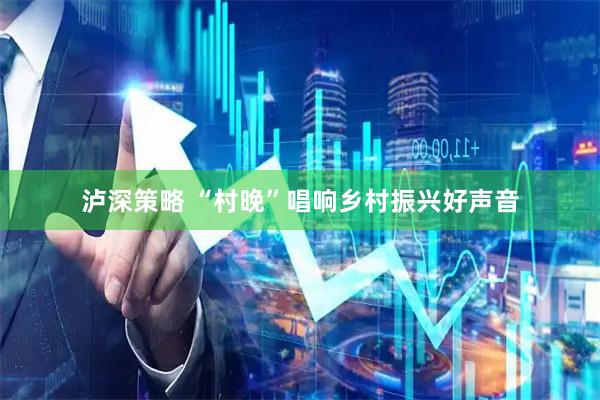 泸深策略 “村晚”唱响乡村振兴好声音