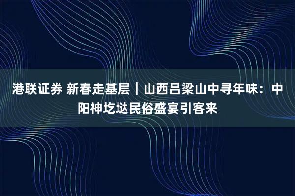 港联证券 新春走基层｜山西吕梁山中寻年味：中阳神圪垯民俗盛宴引客来