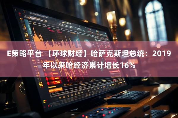 E策略平台 【环球财经】哈萨克斯坦总统：2019年以来哈经济累计增长16%