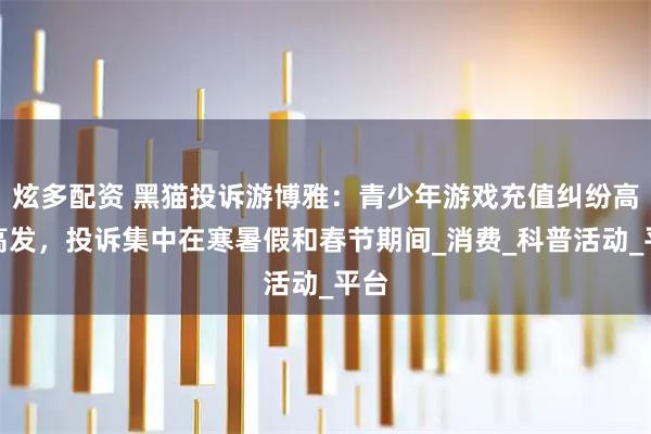 炫多配资 黑猫投诉游博雅：青少年游戏充值纠纷高频高发，投诉集中在寒暑假和春节期间_消费_科普活动_平台